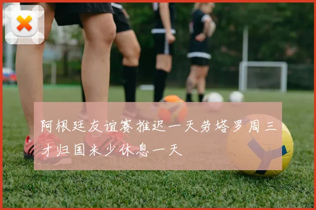 阿根廷友谊赛推迟一天劳塔罗周三才归国米少休息一天