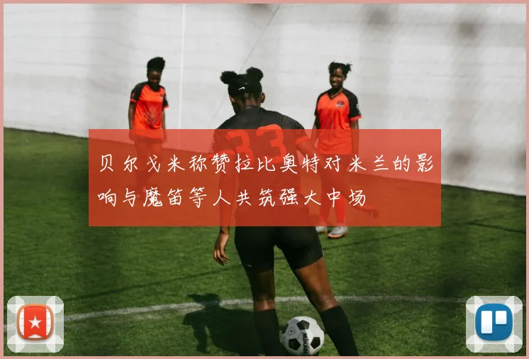 贝尔戈米称赞拉比奥特对米兰的影响与魔笛等人共筑强大中场