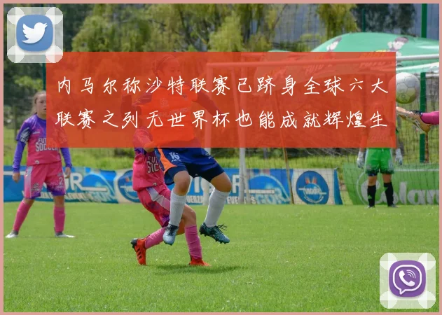 内马尔称沙特联赛已跻身全球六大联赛之列无世界杯也能成就辉煌生涯