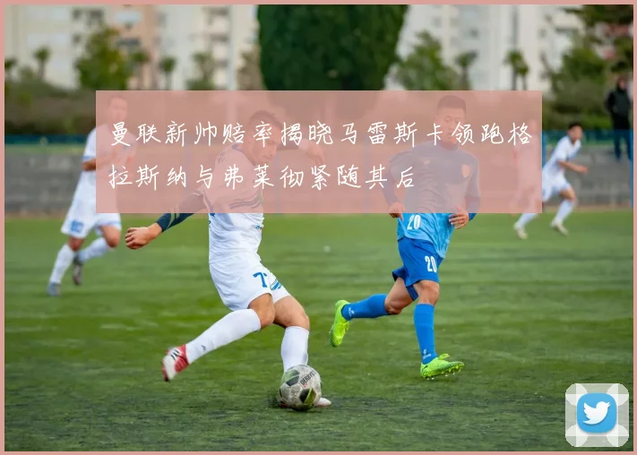 曼联新帅赔率揭晓马雷斯卡领跑格拉斯纳与弗莱彻紧随其后