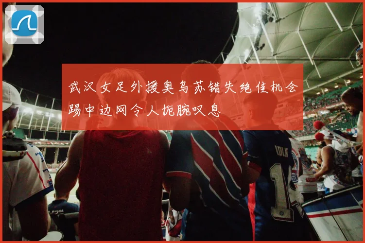 武汉女足外援奥乌苏错失绝佳机会踢中边网令人扼腕叹息