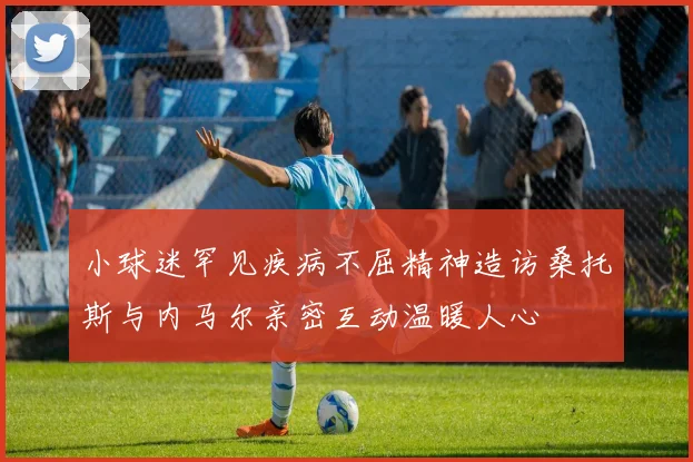 小球迷罕见疾病不屈精神造访桑托斯与内马尔亲密互动温暖人心