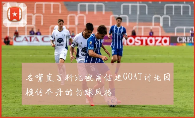 名嘴直言科比被高估进GOAT讨论因模仿乔丹的打球风格