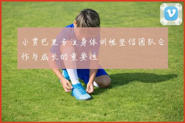 小贾巴里专注身体训练坚信团队合作与成长的重要性