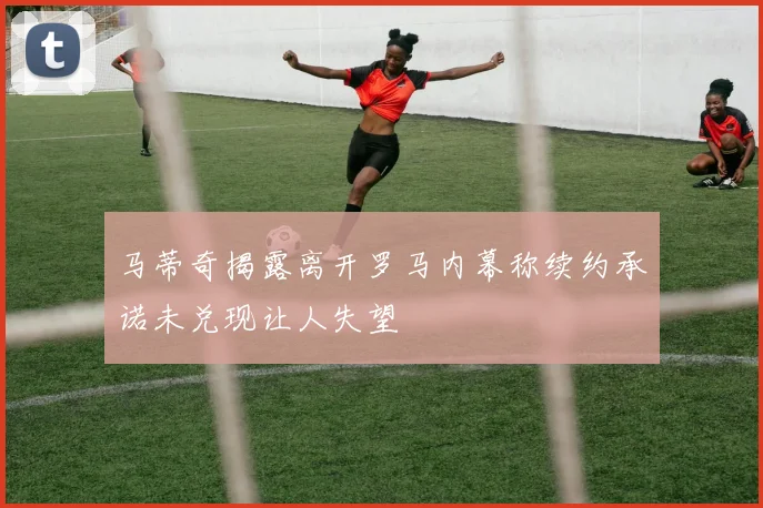 马蒂奇揭露离开罗马内幕称续约承诺未兑现让人失望