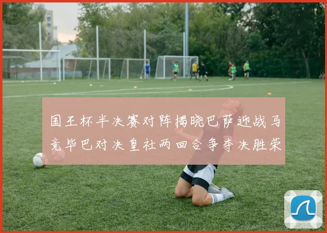 国王杯半决赛对阵揭晓巴萨迎战马竞毕巴对决皇社两回合争夺决胜荣耀