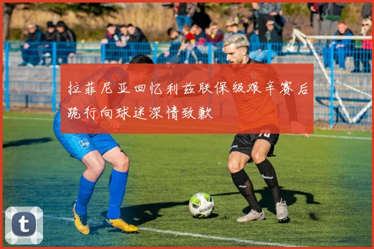 拉菲尼亚回忆利兹联保级艰辛赛后跪行向球迷深情致歉