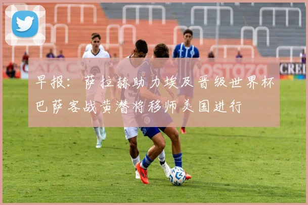 早报：萨拉赫助力埃及晋级世界杯巴萨客战黄潜将移师美国进行