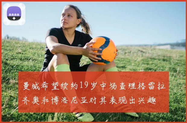 曼城希望续约19岁中场查理格雷拉齐奥和博洛尼亚对其表现出兴趣