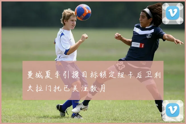 曼城夏季引援目标锁定纽卡后卫利夫拉门托已关注数月