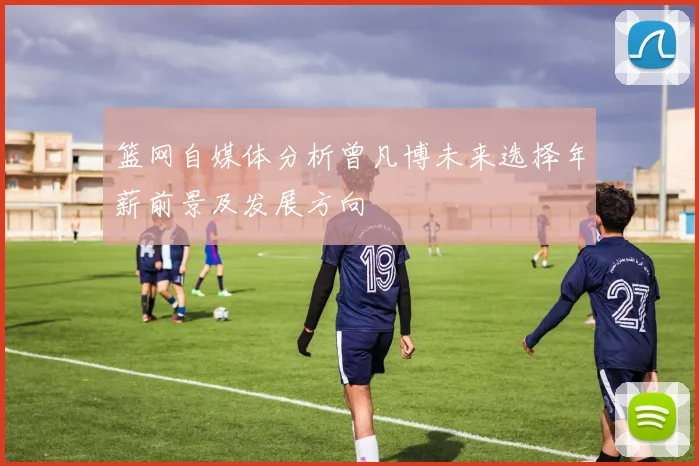 篮网自媒体分析曾凡博未来选择年薪前景及发展方向