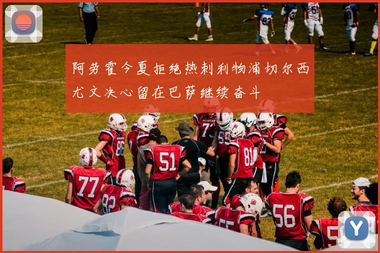 阿劳霍今夏拒绝热刺利物浦切尔西尤文决心留在巴萨继续奋斗