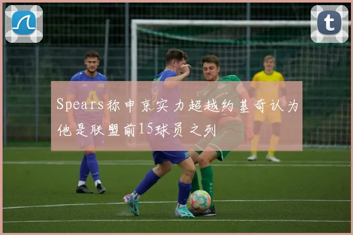 Spears称申京实力超越约基奇认为他是联盟前15球员之列