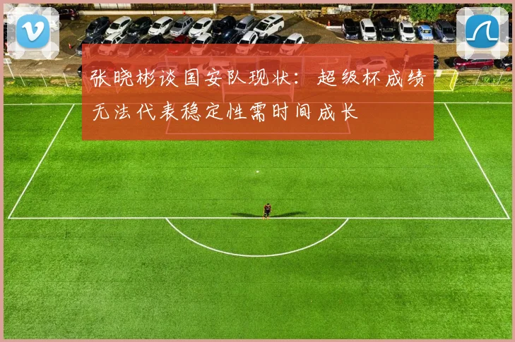 张晓彬谈国安队现状：超级杯成绩无法代表稳定性需时间成长