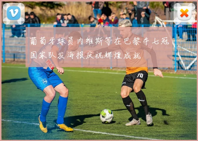 葡萄牙球员内维斯等在巴黎夺七冠国家队发海报庆祝辉煌成就