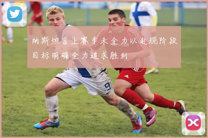 纳斯坦言上赛季未全力以赴现阶段目标明确全力追求胜利