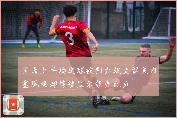 罗马上半场进球被判无效克雷莫内塞现场却持续显示领先比分