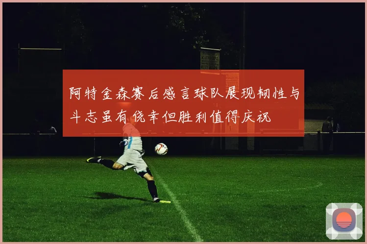 阿特金森赛后感言球队展现韧性与斗志虽有侥幸但胜利值得庆祝