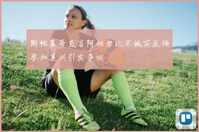 斯帕莱蒂直言阿切尔比不诚实反悔参加集训引发争议