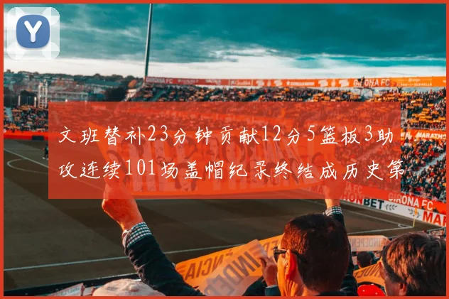 文班替补23分钟贡献12分5篮板3助攻连续101场盖帽纪录终结成历史第3