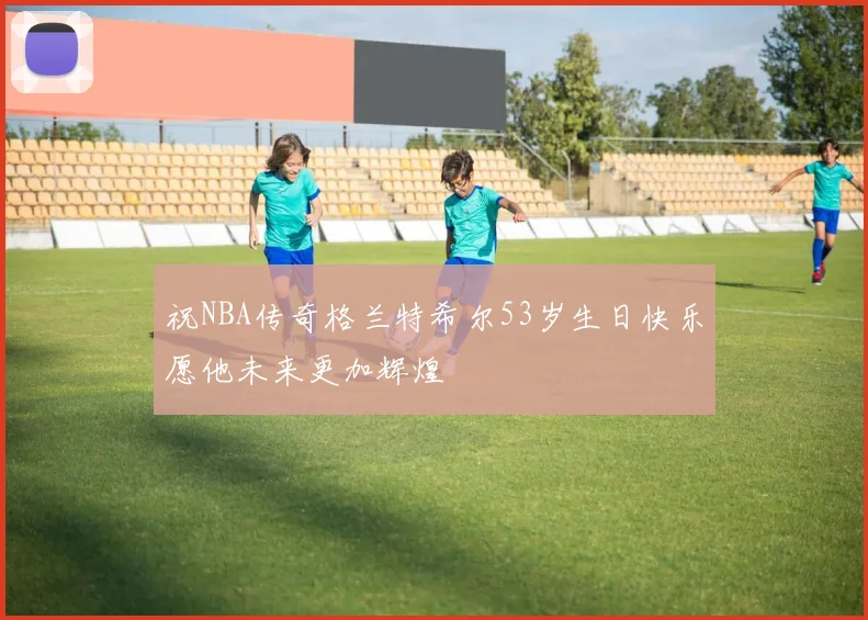 祝NBA传奇格兰特希尔53岁生日快乐愿他未来更加辉煌