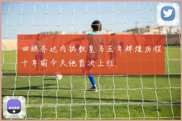 回顾齐达内执教皇马五年辉煌历程十年前今天他首次上任