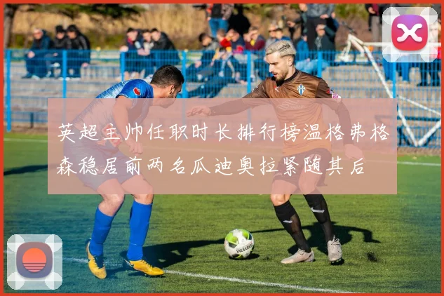 英超主帅任职时长排行榜温格弗格森稳居前两名瓜迪奥拉紧随其后