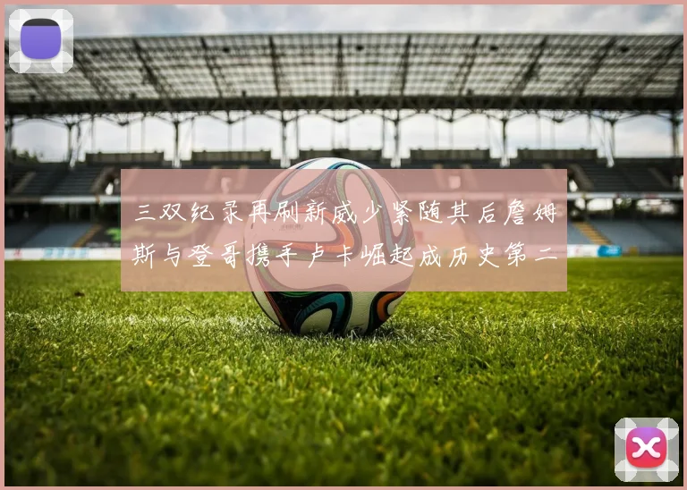 三双纪录再刷新威少紧随其后詹姆斯与登哥携手卢卡崛起成历史第二