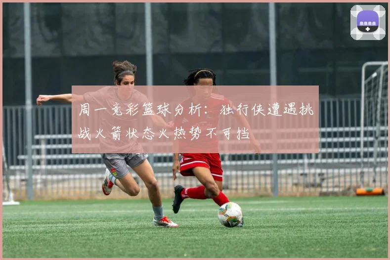 周一竞彩篮球分析：独行侠遭遇挑战火箭状态火热势不可挡