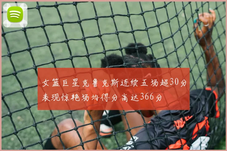 女篮巨星克鲁克斯连续五场超30分表现惊艳场均得分高达366分
