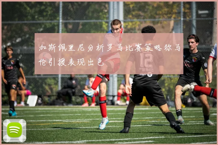 加斯佩里尼分析罗马比赛策略称马伦引援表现出色