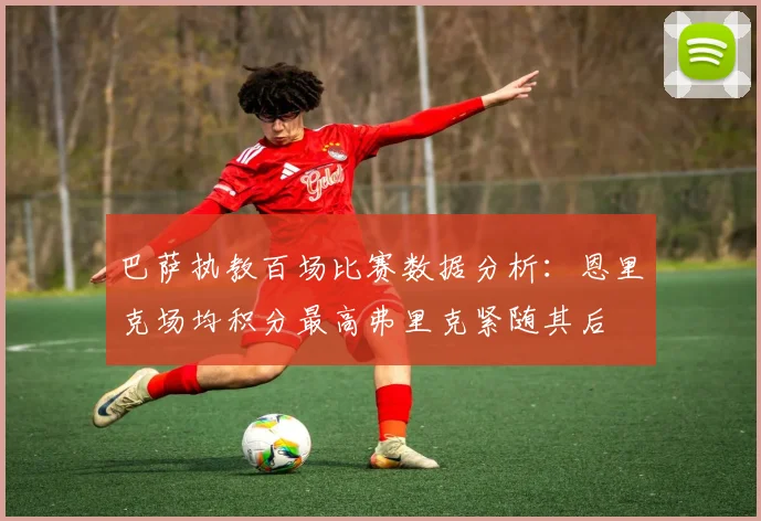 巴萨执教百场比赛数据分析：恩里克场均积分最高弗里克紧随其后