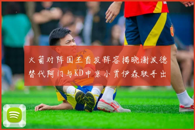 火箭对阵国王首发阵容揭晓谢泼德替代阿门与KD申京小贾伊森联手出战