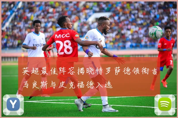 英超最佳阵容揭晓特罗萨德领衔吉马良斯与皮克福德入选